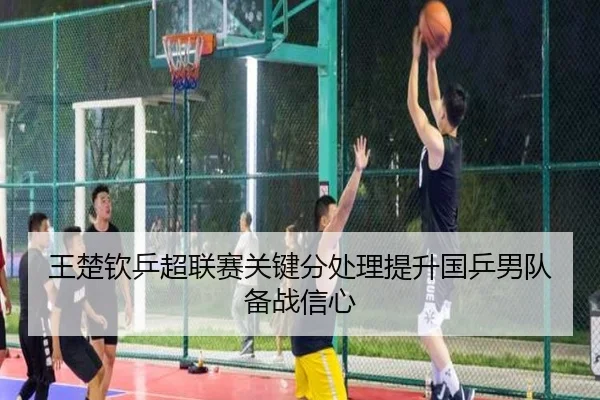 王楚钦乒超联赛关键分处理提升国乒男队备战信心
