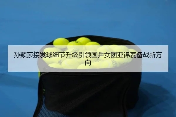 孙颖莎接发球细节升级引领国乒女团亚锦赛备战新方向